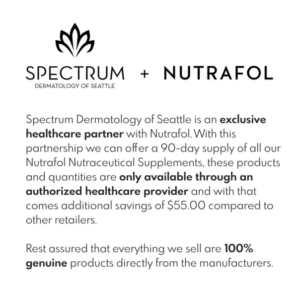 Spectrum Dermatology of Seattle is an exclusive healthcare partner with Nutrafol. With this partnership we can offer a 90-day supply of all our Hair Growth Nutraceutical Supplements, these products and quantities are only available through an authorized healthcare provider and with that comes additional savings of $55.00 compared to other retailers including directly from Nutrafol.